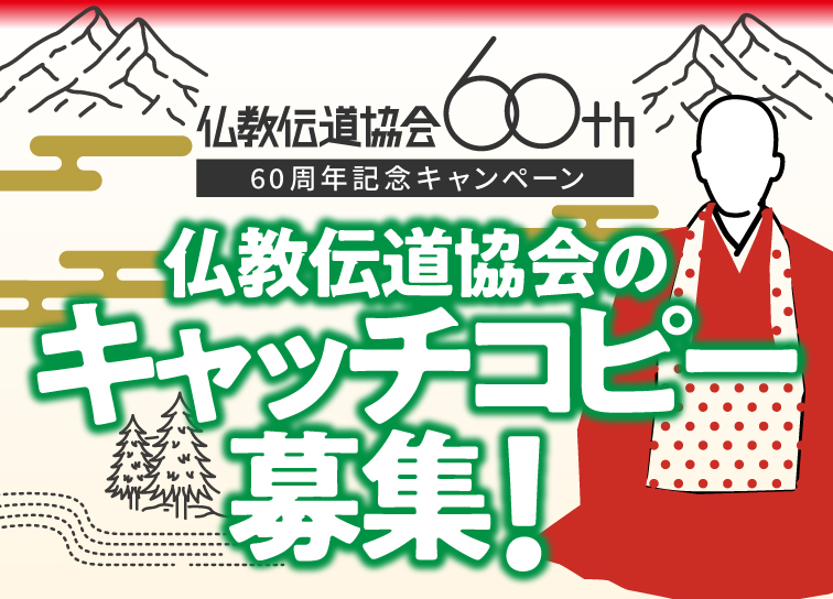 設立60周年記念キャッチコピー募集！
仏教伝道協会の活動の魅力を伝えるキャッチコピーを募集します。
採用作品はホームページやSNSなどで使用
さらに応募者から抽選で60名にオリジナルグッズを贈呈します！

詳細はＨＰより▼
bdk.or.jp/60th.html