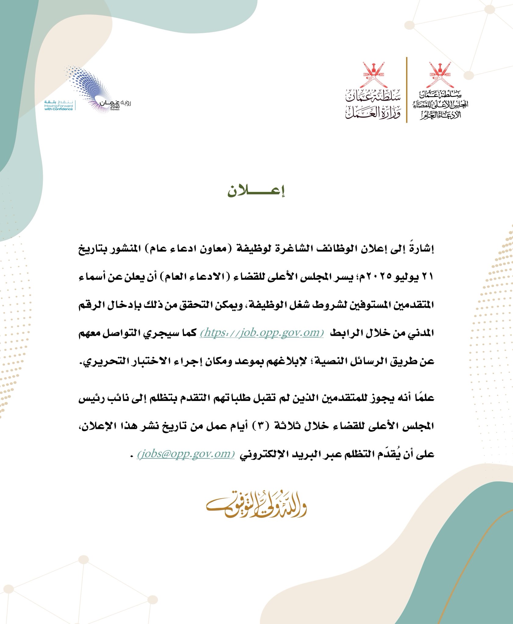 إشارةً إلى إعلان الوظائف الشاغرة لوظيفة (معاون ادعاء عام) المنشور بتاريخ
٢١ يوليو ٢٠٢٥م؛ يسر المجلس الأعلى للقضاء (الادعاء العام) أن يعلن عن أسماء المتقدمين المستوفين لشروط شغل الوظيفة، ويمكن التحقق من ذلك بإدخال الرقم المدني من خلال الرابط
 (htps://job.opp.gov.om) 
كما سيجري التواصل معهم عن طريق الرسائل النصية؛ لإبلاغهم بموعد ومكان إجراء الاختبار التحريري.
علما أنه يجوز للمتقدمين الذين لم تقبل طلباتهم التقدم بتظلم إلى نائب رئيس المجلس الأعلى للقضاء خلال ثلاثة (٣) أيام عمل من تاريخ نشر هذا الإعلان، على أن يُقدم التظلم عبر البريد الإلكتروني (jobs@opp.gov.om) .