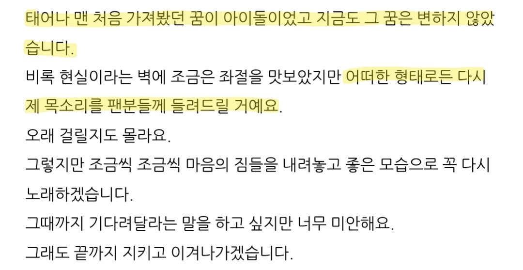 '태어나 맨 처음 가져봤던 꿈이 아이돌이었고 지금도 그 꿈은 변하지 않았습니다.'
'다시 제 목소리를 팬분들께 들려드릴 거예요.'
'그때까지 기다려달라는 말을 하고 싶지만 너무 미안해요.'
아이돌이 꿈이라는 사람,
기다려달라는 말이 미안하다는 사람.
전 영원히 이 사람의 꿈을 응원하고 싶습니다