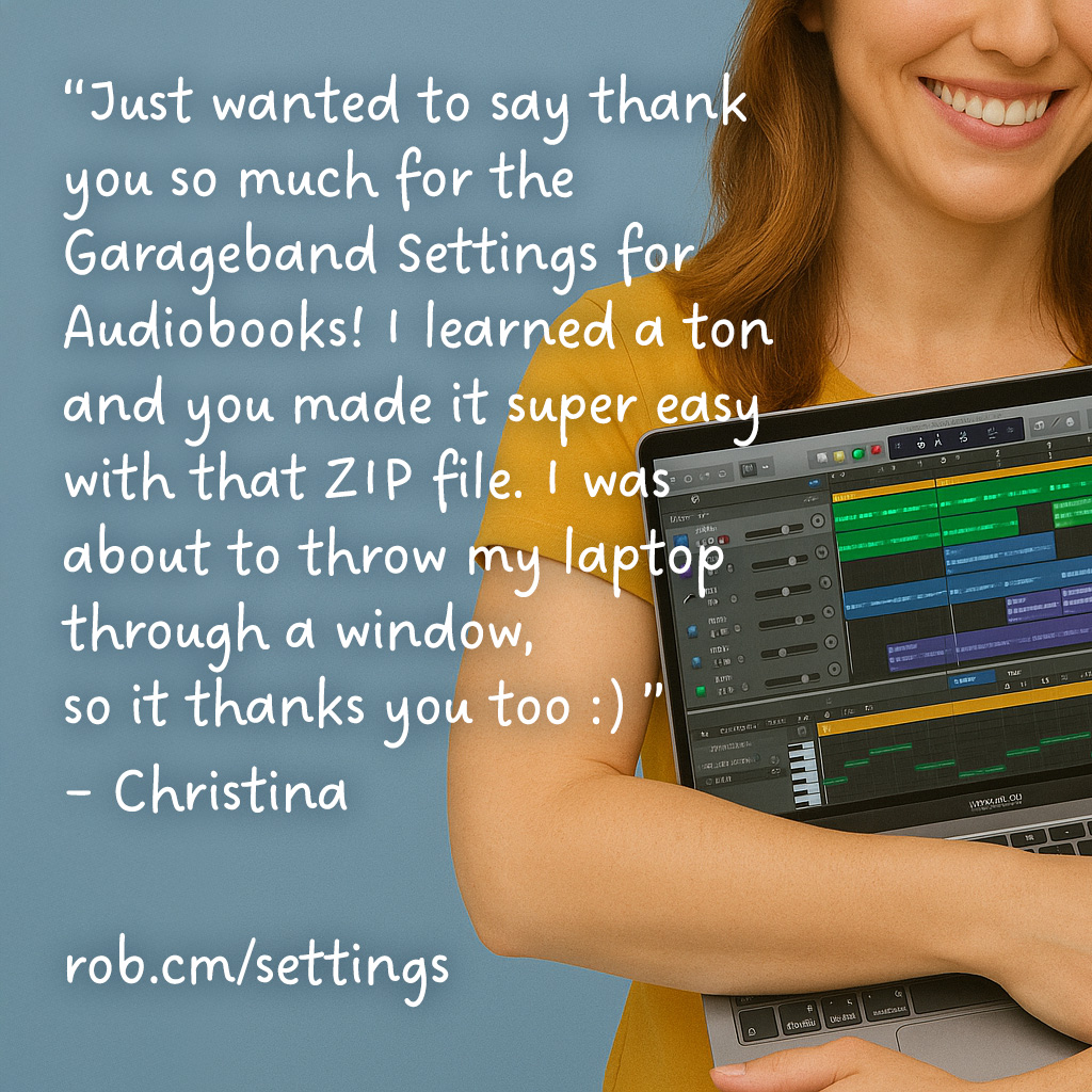 “Just wanted to say thank you so much for the Garageband Settings for Audiobooks! I learned a ton and you made it super easy with that ZIP file. I was about to throw my laptop through a window, so it thanks you too :) ” – Christina  >> rob.cm/settings