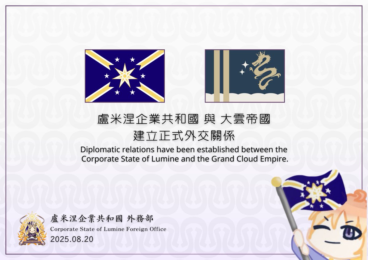 2025.08.20  

盧米涅企業共和國鄭重宣佈自8月20日起正式與「大雲帝國」建立外交關係。

 The Corporate State of Lumine solemnly announces that, starting August 20, it has officially established diplomatic relations with the Grand Cloud Empire .

drive.google.com/file/d/1LqswQ9…