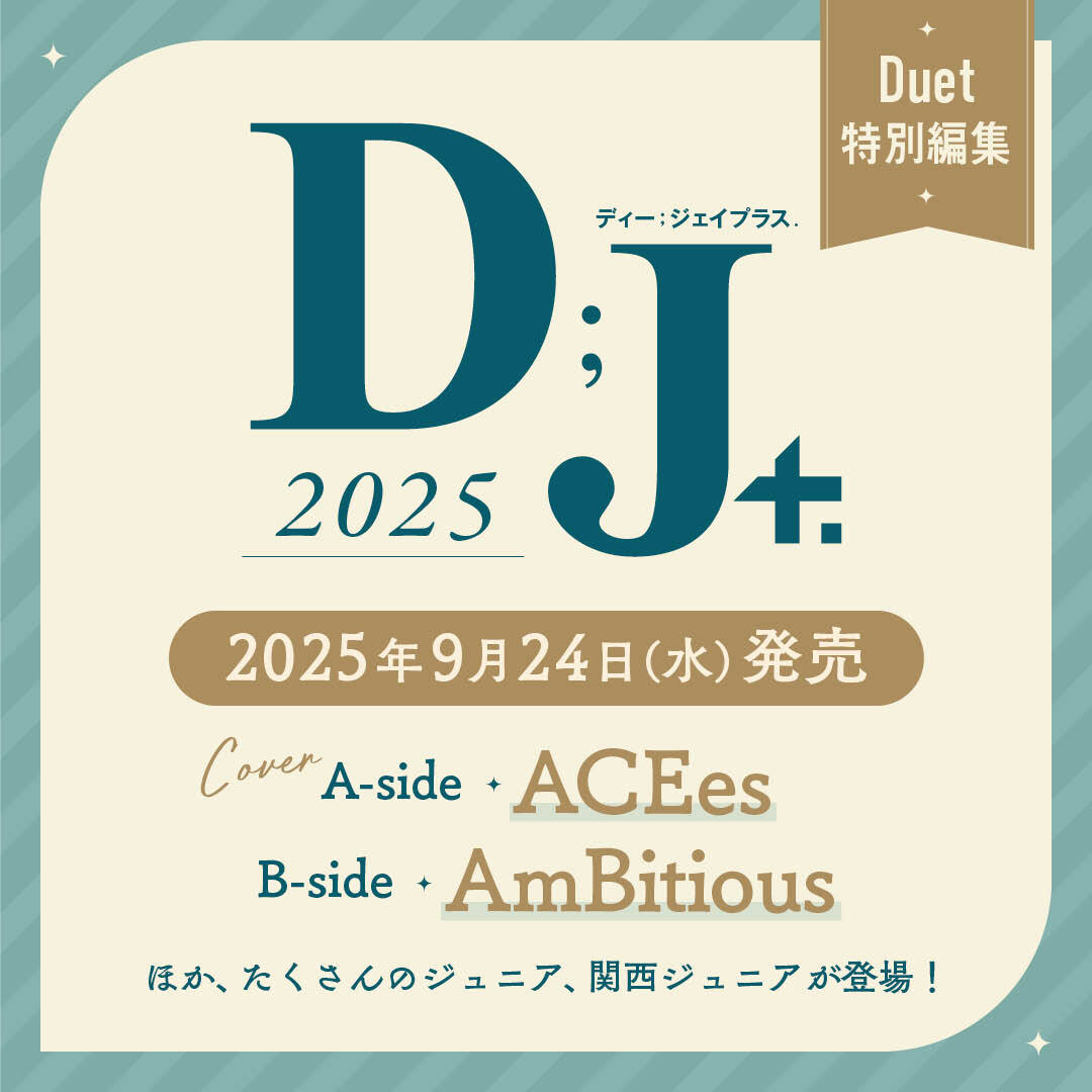 【お知らせ】  
ジュニアメインの別冊 
Duet特別編集『D;J＋.』（ディージェイプラス） 
第６弾『D;J＋.2025』が９月24日に発売！  
今回のテーマは“ ジュニア× Destiny”
表紙A面　ACEes
表紙B面　AmBitious
そのほかの内容は
９月５日発売の『Duet10月号』でご確認ください。
よろしくお願いします！