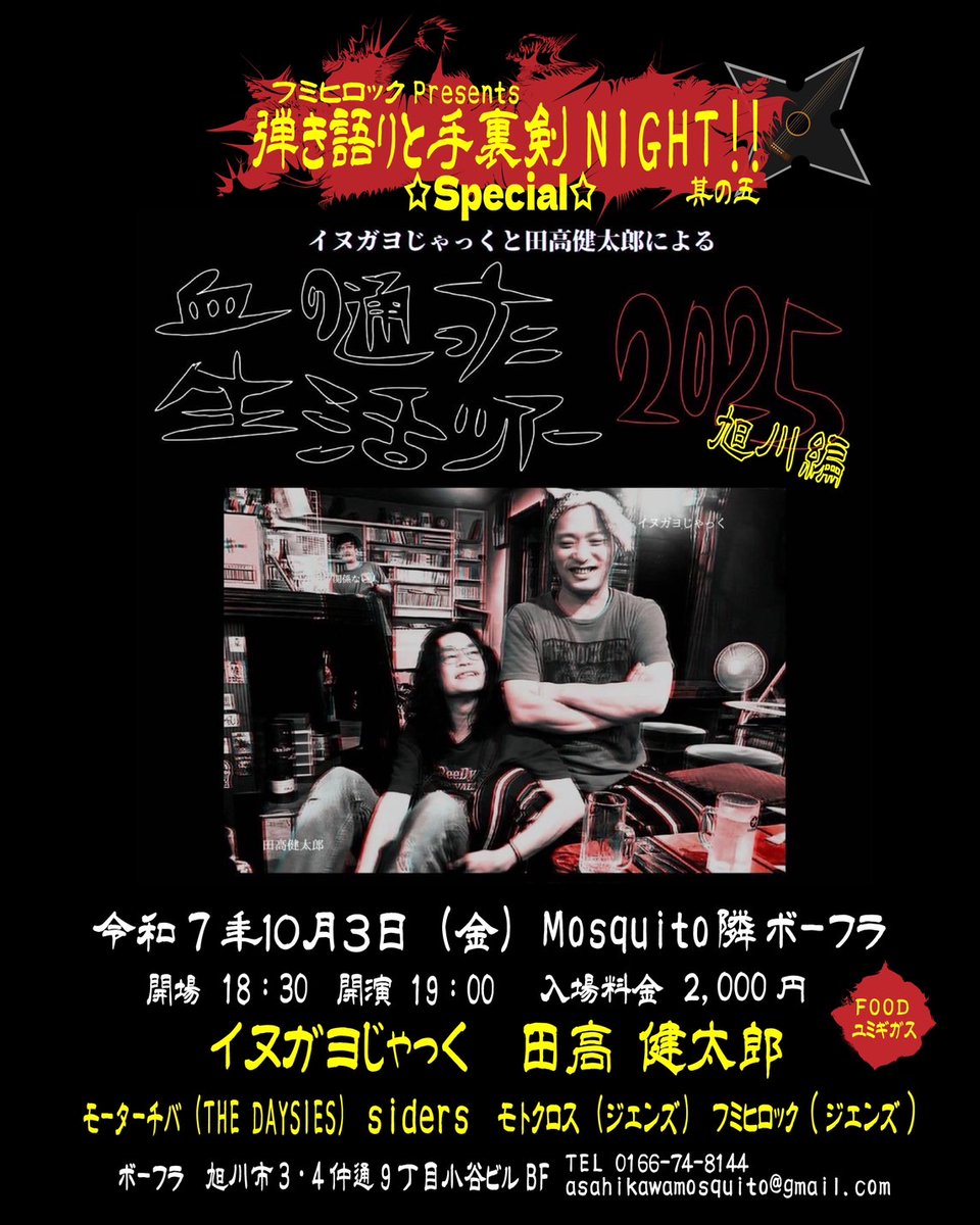 弾き語りと手裏剣NIGHT☆SPECIAL☆
イヌガヨじゃっくと田高健太郎による【―血の通ったツアー旭川編―】

令和7年10月3日（金）Mosquito隣ボーフラ

〔出演〕
イヌガヨじゃっく
田高健太郎
モーターチバ
siders
モトクロス
フミヒロック

OPEN18:30 START19:00
入場料金 2000円