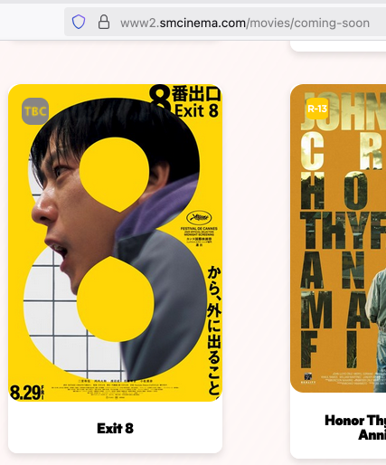 EXIT 8 IN THE PHILIPPINES THANK YOU GOD 

It’s not in Ayala Cinemas’ Coming Soon page, so it looks like it’ll be SM Cinema-exclusive