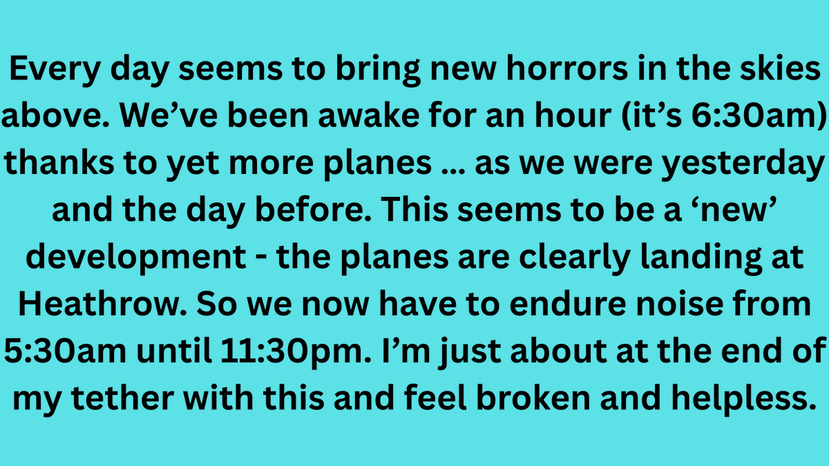 An email we received from a resident in NE London who is overflown by both Heathrow and London City planes. He feels 'broken and helpless' because of the constant noise.

The sooner respite is introduced so residents get a break from the noise, the better.