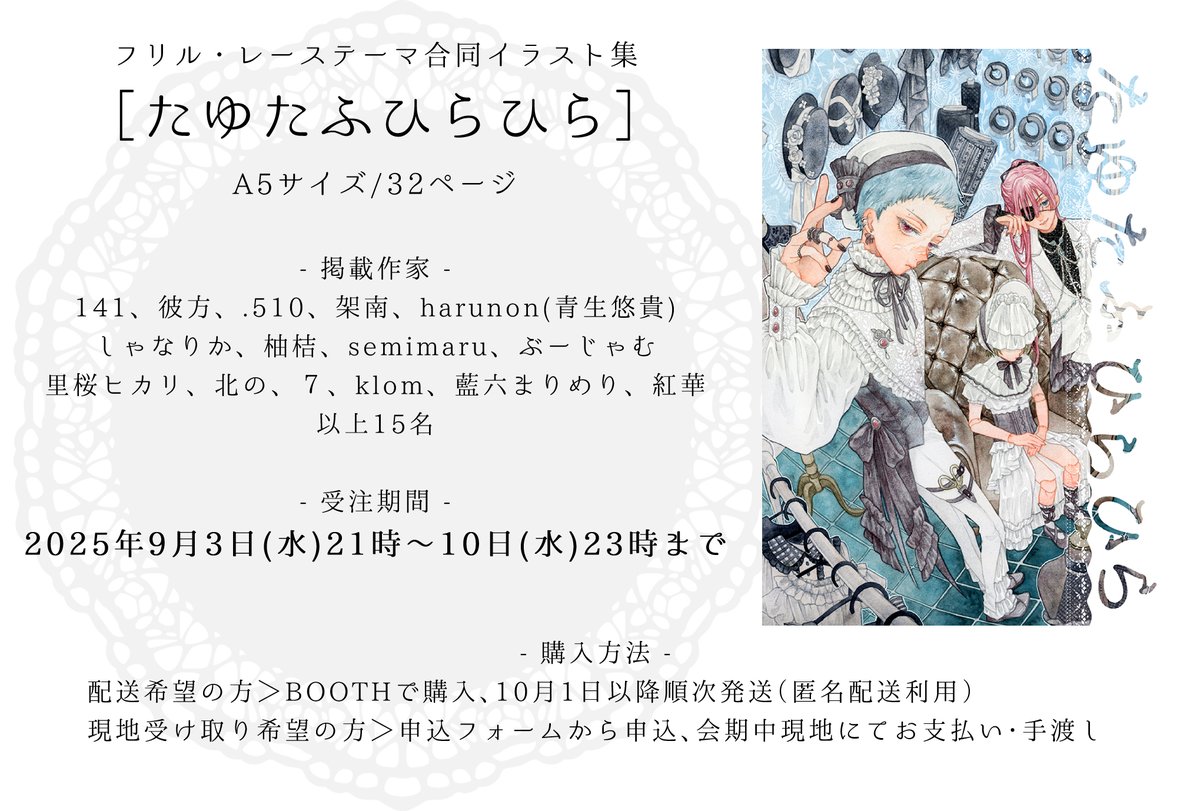 グループ展【ふわふわのきみと、ぼくのとなり。】07.23-27開催 (@b_y_a2021) on Twitter photo 合同誌受注販売のお知らせ
フリル・レースを身にまとった少年・青年をテーマに合同誌を制作します。
受注期間:9月3日(水)21時~10日(水)23時まで
●現地受け取り希望の方
申込フォームから予約、会期中に現地で支払い・お受け取り
●配送(通販)希望の方
BOOTHからご購入、10月1日以降順次発送
↓ 合同誌受注販売のお知らせ
フリル・レースを身にまとった少年・青年をテーマに合同誌を制作します。
受注期間:9月3日(水)21時~10日(水)23時まで
●現地受け取り希望の方
申込フォームから予約、会期中に現地で支払い・お受け取り
●配送(通販)希望の方
BOOTHからご購入、10月1日以降順次発送
↓