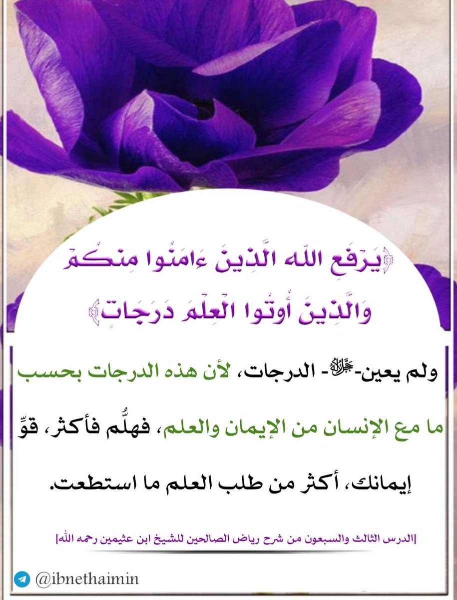 ﴿ يَرْفَعِ الله الَّذِينَ ءَامَنُوا مِنكُمْ وَالَّذِينَ أُوتُوا الْعِلْمَ دَرَجَاتٍ﴾،
 ولم يعين-ﷻ- الدرجات، لأن هذه الدرجات بحسب ما مع الإنسان من الإيمان والعلم، فهلُّم فأكثر، قوِّ إيمانك، أكثر من طلب العلم ما استطعت.

الدرس الثالث والسبعون من شرح رياض الصالحين