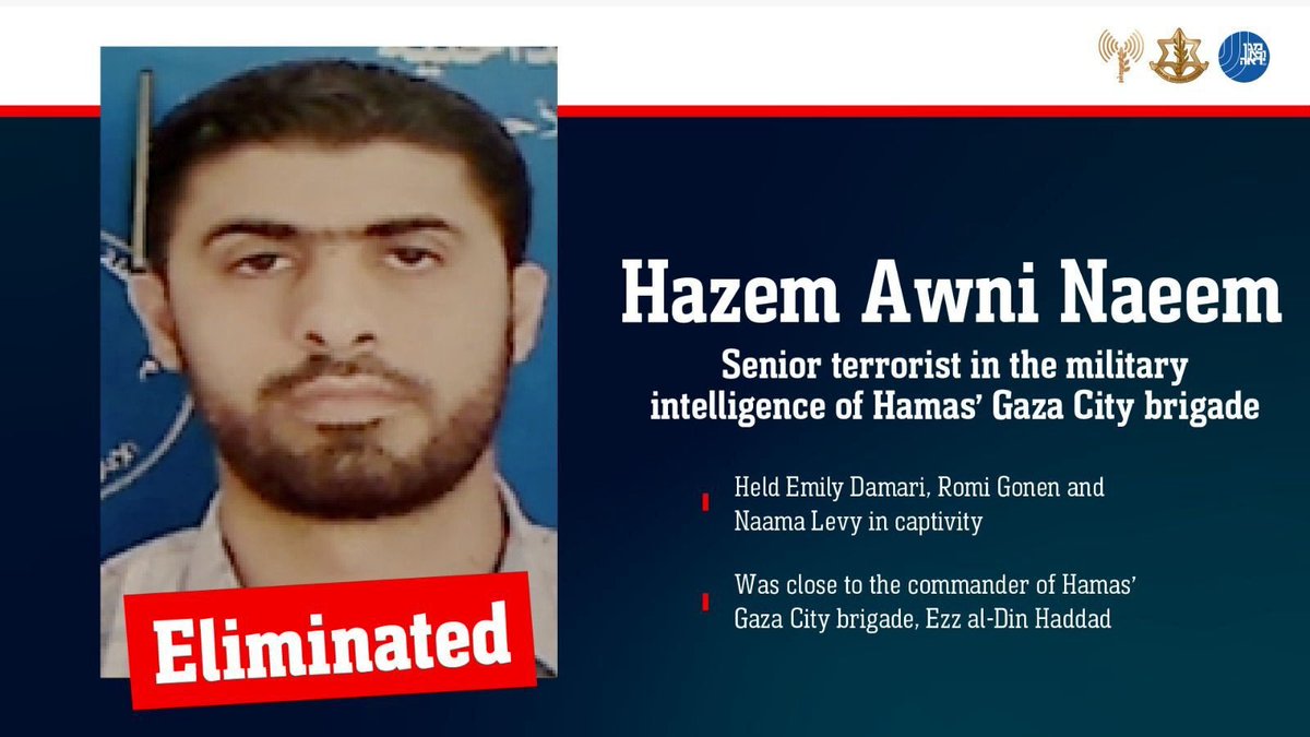 BREAKING: The IDF confirms it has eliminated the terrorist Hazem Awni Naeem, who held Emily Damari, Romi Gonen and Naama Levy captive for more than 470 days. 

Naeem, who was a senior intelligence operative in Hamas’ Gaza City Brigade, was eliminated on August 28th in the Gaza