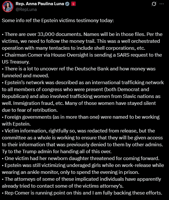 MarioNawfal's tweet photo. 🚨🇺🇸 BREAKING | REP. LUNA REVEALS EPSTEIN VICTIMS' TESTIMONY: "FOREIGN GOVERNMENTS WERE WORKING WITH EPSTEIN"

Rep. Anna Paulina Luna shared details from Epstein victims' testimony to Congress, revealing explosive allegations about international trafficking networks and government involvement.

Key testimony claims according to Rep. Luna:

"Epstein's network was described as an international trafficking network" involving "shell corporations"

"Foreign governments (as in more than one) were named to be working with Epstein"

Victims told Congress to "follow the money trail" through Deutsche Bank

Many trafficked women were from Slavic nations through "immigration fraud"

"One victim had her newborn daughter threatened for coming forward"

"Epstein was still victimizing underage girls while on work-release while wearing an ankle monitor, only to spend the evening in prison"

Rep. Luna: "Chairman Comer via House Oversight is sending a SARS request to the US Treasury" to investigate financial records.

She added that "attorneys of some of these implicated individuals have apparently already tried to contact some of the victims attorney's."

Source: @RepLuna