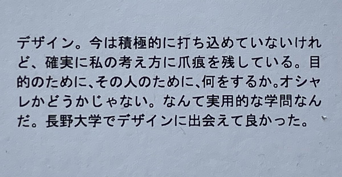 もう一人
学生の自己紹介文から

「デザイン。今は積極的に打ち込めていないけれど、確実に私の考え方に爪痕を残している。
目的のために、その人のために、何をするか。オシャレかどうかじゃない。
なんて実用的な学問なんだ。長野大学でデザインに出会えて良かった。」