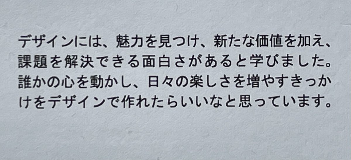 来週からの学生展示会の自己紹介文を読んで感激です。

「デザインには、魅力を見つけ、新たな価値を加え、課題を解決できる面白さがあると学びました。
誰かの心を動かし、日々の楽しさを増やすきっかけをデザインで作れたらいいなと思っています。」