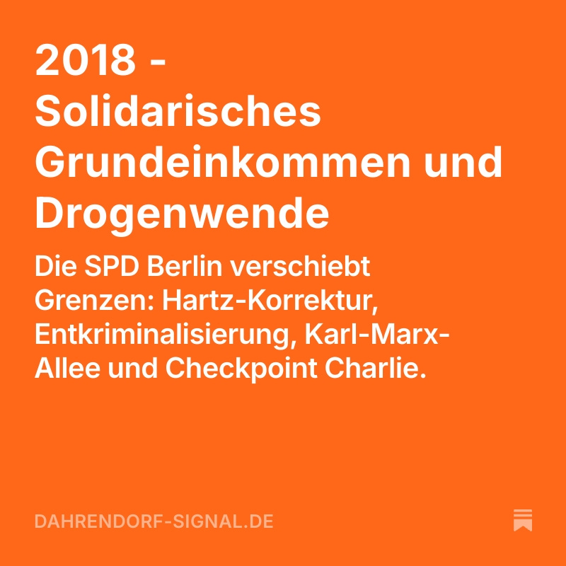 SPD-Berlin Anträge
---
2018 - Solidarisches Grundeinkommen und Drogenwende
---
Ein Jahr der Grenzverschiebungen: Die SPD Berlin schiebt das Solidarische Grundeinkommen in die Debatte, denkt Drogenpolitik neu, verteidigt die Karl-Marx-Allee und schraubt an den eigenen Strukturen.