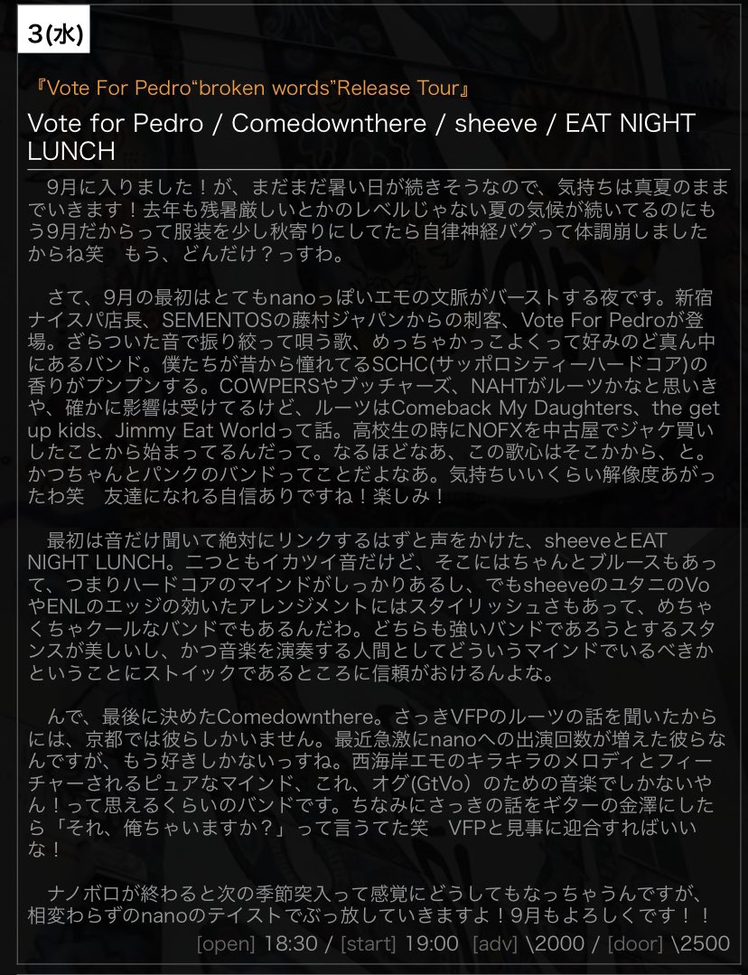 【今夜のnano】
9/3(水)
『Vote For Pedro“broken words”Release Tour』
出演
Vote for Pedro
<a href="/vote_for_pdr/">Vote for Pedro</a> 
Comedownthere
<a href="/Comedownthere/">Comedownthere</a> 
sheeve
<a href="/sheeveband/">sheeve</a> 
EAT NIGHT LUNCH
<a href="/not_ok_not/">EAT NIGHT LUNCH</a> 

open/start
18:30/19:00
adv./door.
¥2000/¥2500(+1drink￥500)