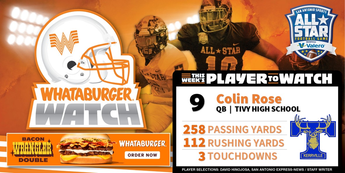 San Antonio Sports (@sa_sports) on Twitter photo . <a href="/Whataburger/">Whataburger®</a> Watch - Week 1 Honoree
Highlighting some of the top talent in Greater SA!
Colin Rose
QB | Tivy High School
258 Passing Yards
112 Rushing Yards
3 Touchdowns
#WhataburgerWatch #txhsfb #SASAllStarGame
@colin_rose13, @tfndfootball and @coachneill . <a href="/Whataburger/">Whataburger®</a> Watch - Week 1 Honoree
Highlighting some of the top talent in Greater SA!
Colin Rose
QB | Tivy High School
258 Passing Yards
112 Rushing Yards
3 Touchdowns
#WhataburgerWatch #txhsfb #SASAllStarGame
@colin_rose13, @tfndfootball and @coachneill