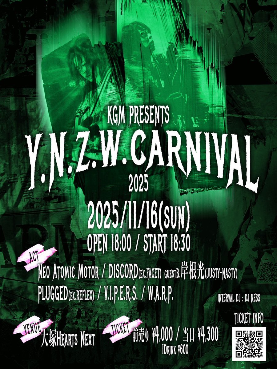 2025/11/16(sun)
KGM presents　Y.N.Z.W.CARNIVAL2025

大塚Hearts Next
OPEN 18:00/ START 18:30
adv¥4000 door¥4300+drink¥600

CAST
Neo Atomic Motor
DISCORD(ex.FACET)guest Ba.岸根光(JUSTY-NASTY)
PLUGGED(ex.REFLEX)
V.I.P.E.R.S.
W.A.R.P.

前売り予約
TIGET 9/16 21:00〜