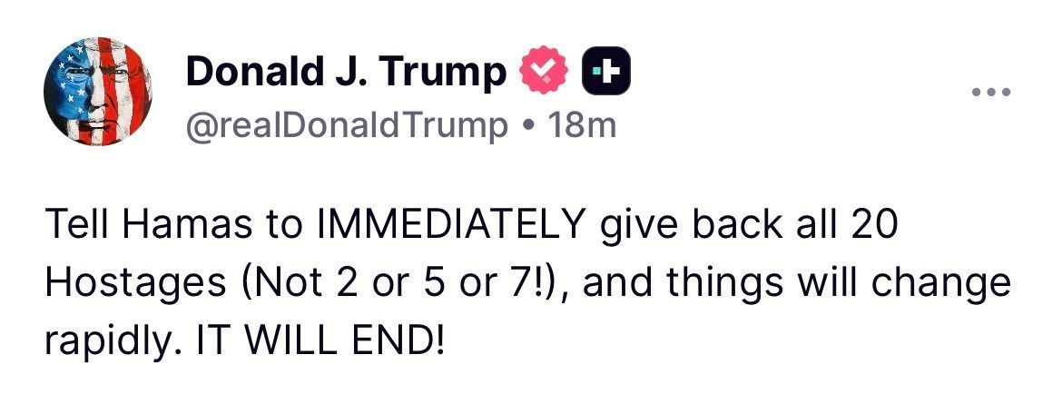 Trump: Tell Hamas to IMMEDIATELY give back all 20 Hostages (Not 2 or 5 or 7!), and things will change rapidly. IT WILL END!