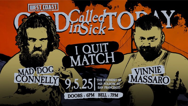 THIS FRIDAY!!

I QUIT MATCH!

Mad Dog Connelly vs Vinnie Massaro

JT Thorne vs AJ Gray

Plus:
Kevin Blackwood (c) vs Karl Fredericks
Johnnie Robbie (c) vs Miko Alana
Michael Mori
Adam Priest
and more!

God Called In Sick Today
The Foundry SF - 9/5/25

The only way to watch this
