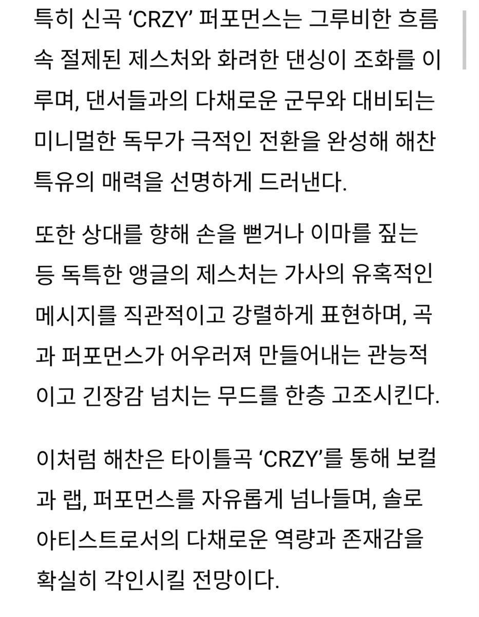 타이틀곡 CRZY 관련 기사 #해찬 #HAECHAN
솔로 데뷔곡 크레이지로 올라운더의 진가를 입증
특히 퍼포먼스는 그루비한 흐름 속 절제된 제스처와 화려한 댄싱이 조화
댄서들과의 다채로운 군무와 대비되는 미니멀한 독무가 극적인 전환을 완성해 해찬 특유의 매력을 선명하게 드러내

상대를 향해 손을