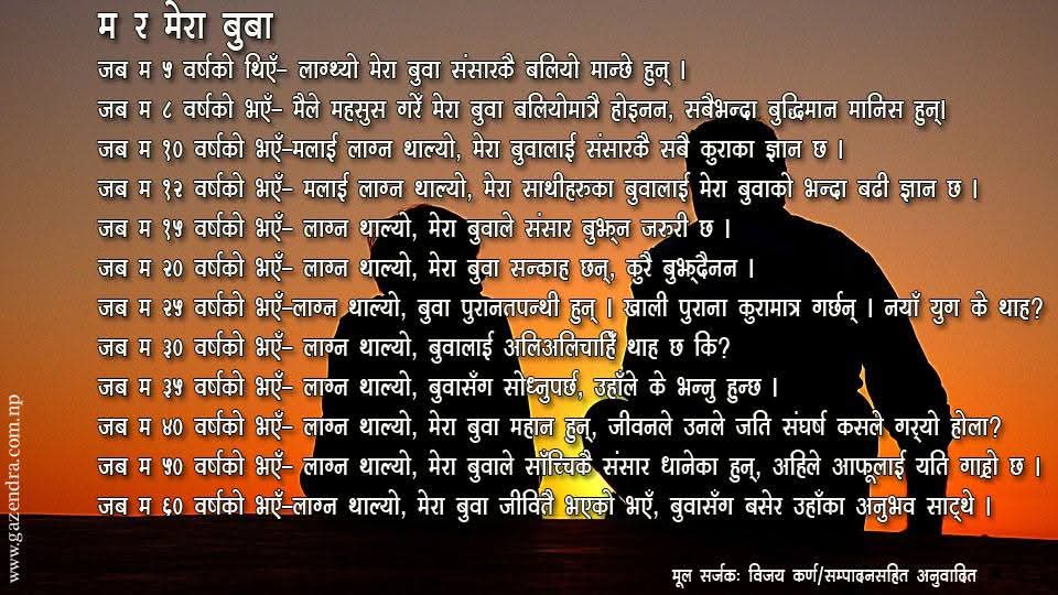 आज कुशेऔंशी अर्थात बुवाको मुख हेर्ने दिन
म र मेरा बुबा
जब म ५ वर्षको थिएँ– लाग्थ्यो मेरा बुवा संसारकै बलियो मान्छे हुन् ।
जब म ८ वर्षको भएँ– मैले महसुस गरेँ मेरा बुवा बलियोमात्रै होइनन, सबैभन्दा बुद्धिमान मानिस हुन्।
जब म १० वर्षको भएँ–मलाई लाग्न थाल्यो, मेरा बुवालाई संसारकै सबै