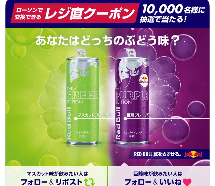 Red Bull Japan公式アカウントをフォロー
↓
レッドブル

マスカット味が飲みたい人
フォロー＆RP

巨峰味が飲みたい人
フォロー＆いいね

抽選で1万名様に
レッドブル グリーンエディション
or
レッドブル パープルエディション
いずれか1本と引換ができる
ローソンの無料クーポンが当たる！

[締切]