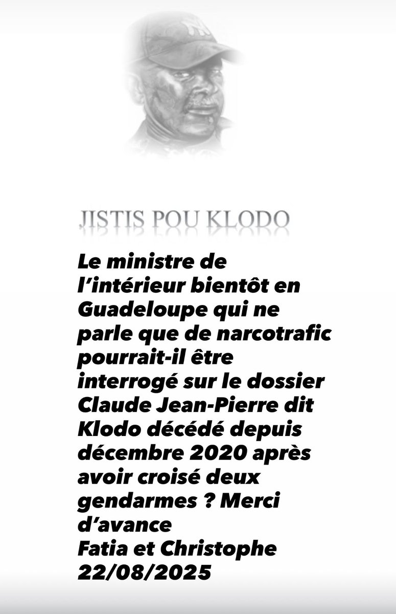 JISTIS POU KLODO
Le ministre de l'intérieur bientôt en Guadeloupe qui ne parle que de narcotrafic pourrait-il être interrogé sur le dossier Claude Jean-Pierre dit
Klodo décédé depuis décembre 2020 après avoir croisé deux gendarmes ? Merci d'avance
Fatia et Christophe
22/08/2025