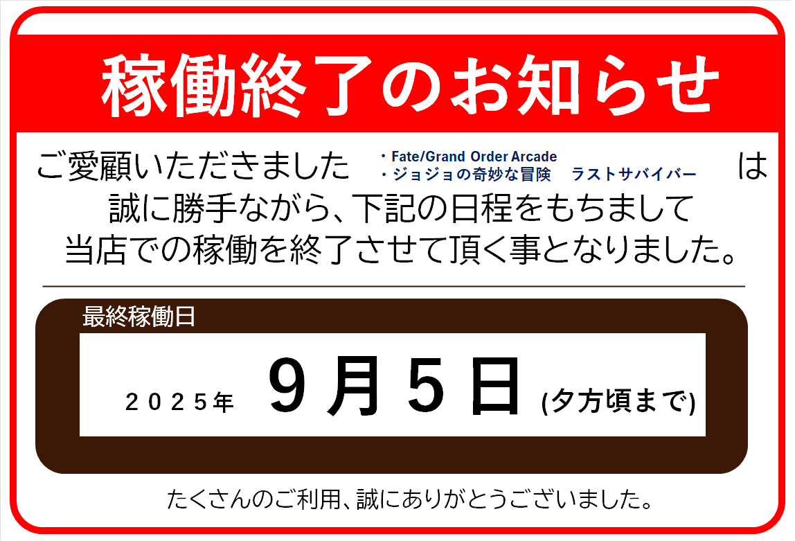 【稼働終了のお知らせ】
誠に勝手ながら、
・Fate/Grand Order Arcade
・ジョジョの奇妙な冒険　ラストサバイバー　は、
9月5日をもちまして、当店での稼働を終了致します。
たくさんのご利用、誠にありがとうございました。