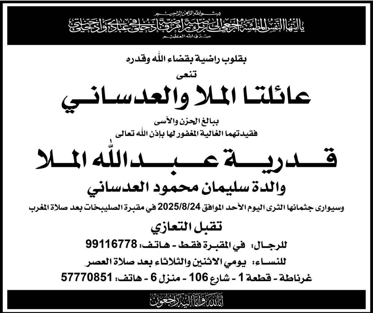 بسم الله الرحمن الرحيم 

﴿ يَا أَيَّتُهَا النَّفْسُ الْمُطْمَئِنَّةُ ارْجِعِي إِلَى رَبِّكِ رَاضِيَةً مَرْضِيَّةً فَادْخُلِي فِي عِبَادِي وَادْخُلِي جَنَّتِي ﴾       

بقلوب راضية بقضاء الله و قدره 
تنعى عائلاتا الملا والعدساني 
ببالغ الحزن والأسى فقيدتهما الغالية المغفور لها