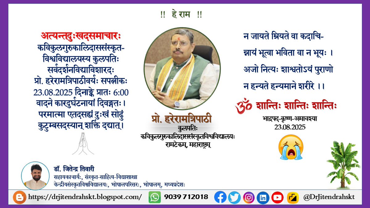 अत्यन्तदुःखदसमाचारः🙏
कविकुलगुरुकालिदाससंस्कृत-
विश्वविद्यालयस्य कुलपतिः सर्वदर्शनविद्याविशारदः
प्रो. हरेरामत्रिपाठीवर्यः सपत्नीकः 23.08.2025 दिनाङ्के प्रातः 6:00 वादने कारदुर्घटनायां दिवङ्गतः। परमात्मा एतदसह्यं दुःखं सोढुं कुटुम्बसदस्यान् शक्तिं दद्यात्। ॐ शान्ति: 🙏