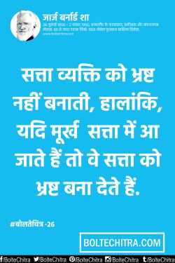 सत्ता व्यक्ति को भ्रष्ट नहीं बनाती है..
हालांकि यदि मूर्ख सत्ता में आ जाते हैं
तो वे सत्ता को भ्रष्ट बना देते हैं।

               - जॉर्ज बर्नार्ड शॉ
