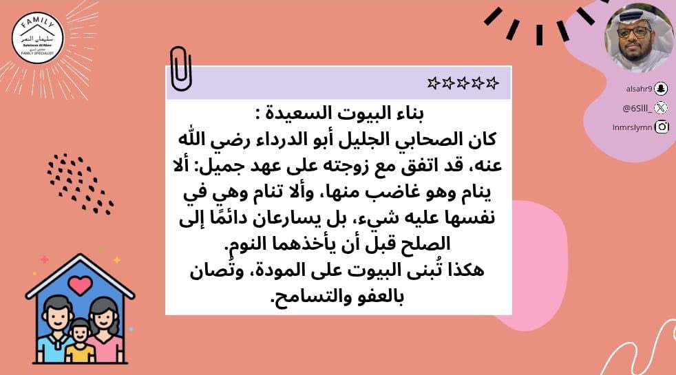 بناء البيوت السعيدة : 
كان الصحابي الجليل أبو الدرداء رضي الله عنه، قد اتفق مع زوجته على عهد جميل: ألا ينام وهو غاضب منها، وألا تنام وهي في نفسها عليه شيء، بل يسارعان دائمًا إلى الصلح قبل أن يأخذهما النوم.
هكذا تُبنى البيوت على المودة، وتُصان بالعفو والتسامح.