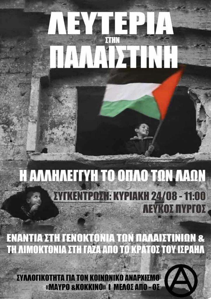 [Θεσ/νίκη] Συγκέντρωση αλληλεγγύης στον Παλαιστινιακό λαό
Κυρ.24/8, Λευκός Πύργος, 11:00

ΛΕΥΤΕΡΙΑ ΣΤΗΝ ΠΑΛΑΙΣΤΙΝΗ
Η ΑΛΛΗΛΕΓΓΥΗ ΤΟ ΟΠΛΟ ΤΩΝ ΛΑΩΝ

Ενάντια στην γενοκτονία των Παλαιστινίων &amp; τη λιμοκτονία στη Γάζα από το κράτος του Ισραήλ

Μαύρο &amp; Κόκκινο, μέλος ΑΠΟ-ΟΣ

#antireport
