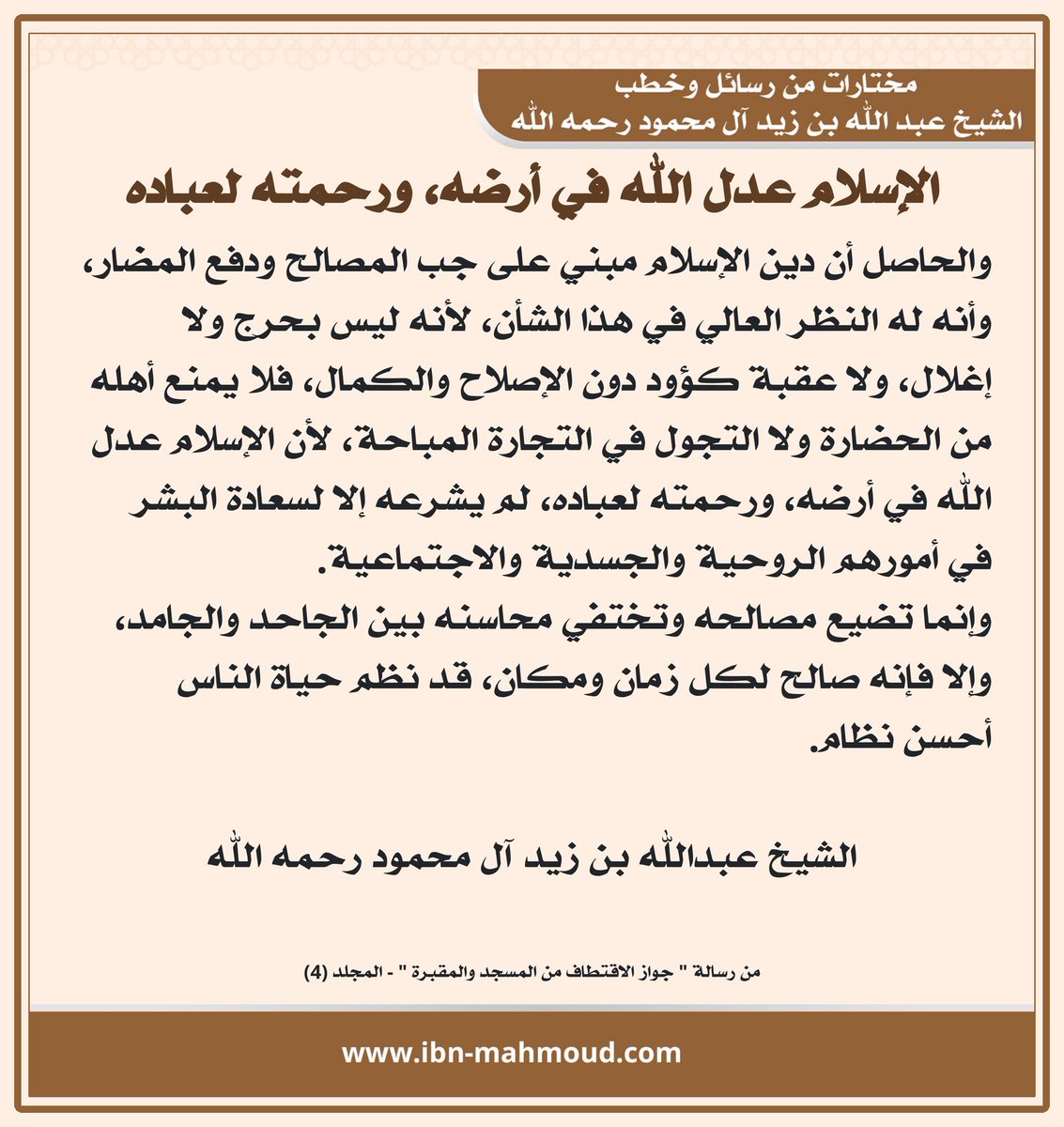 *الإسلام عدل الله في أرضه، ورحمته لعباده*

" والحاصل أن دين الإسلام مبني على جب المصالح ودفع المضار، وأنه له النظر العالي في هذا الشأن، لأنه ليس بحرج ولا إغلال، ولا عقبة كؤود دون الإصلاح والكمال، فلا يمنع أهله من الحضارة ولا التجول في التجارة المباحة، لأن الإسلام عدل الله في