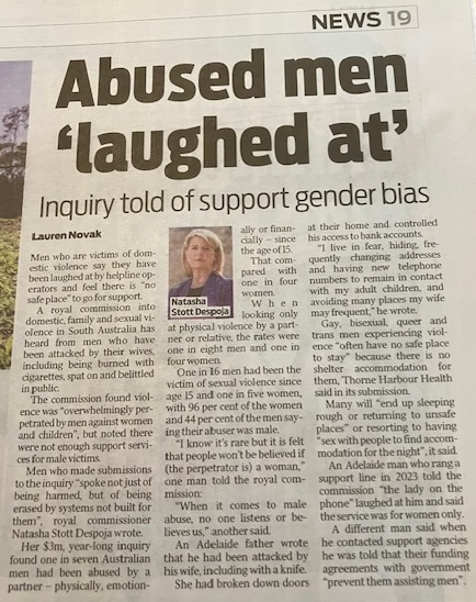 Great to see this in today's Advertiser! Not only were 1IN3 not asked to appear at the RC, our submission wasn’t even read. No other male organisations were asked to appear or consulted with. It's unlikely anything will change with the dismal service provision for male victims.