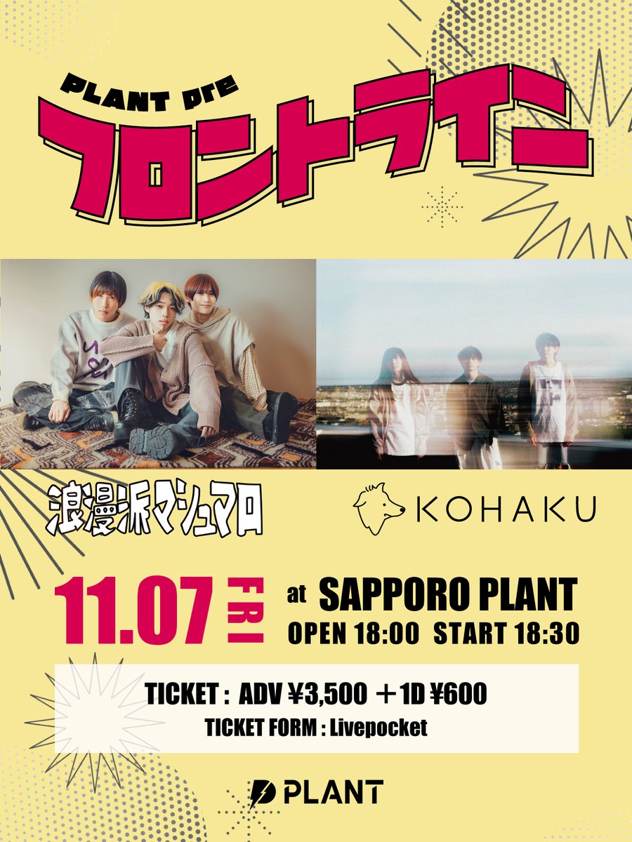 【 LIVE INFO 】  

PLANT pre フロントライン

2025年11月7日(金)
OPEN 18:00  START 18:30

出演：浪漫派マシュマロ / KOHAKU

チケット先行販売：～ 9月17日(水) 23:59まで
チケットURL：t.livepocket.jp/e/dcyn7

詳細は画像をチェック👀