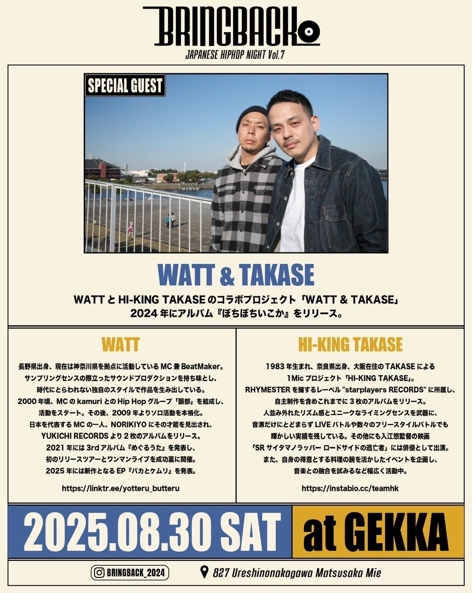 【WATT &amp; TAKASE出演】
2025.08.30 (SAT) START 19:00
「BRINGBACK」“ジャパニーズヒップホップの夜” Vol.7
WATT &amp; TAKASE
REN
P-DRAGON
匠 [HOOD JCT]
seito
BHMA
KO-SKE &amp; KIN
SHAMELESS
感謝oflife
Hiroto Kitamura (NOCAP FILMS)

PLACE : GEKKA 三重県松阪市嬉野中川町827