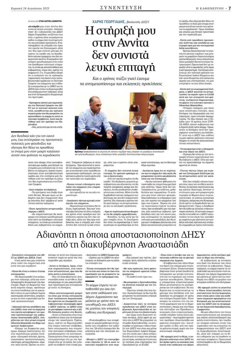 Ο ΧΑΡΗΣ ΓΕΩΡΓΙΑΔΗΣ ΣΤΗΝ «Κ» 

Η στήριξή μου στην Αννίτα δεν συνιστά λευκή επιταγή, ούτε και ο χρόνος είναι απεριόριστος

Αδιανόητη η όποια αποστασιοποίηση ΔΗΣΥ από τη διακυβέρνηση Αναστασιάδη

Δυσκολεύομαι να δω πως θα μπορούσε ο Χριστοδουλίδης να αποτελέσει επιλογή για τον ΔΗΣΥ