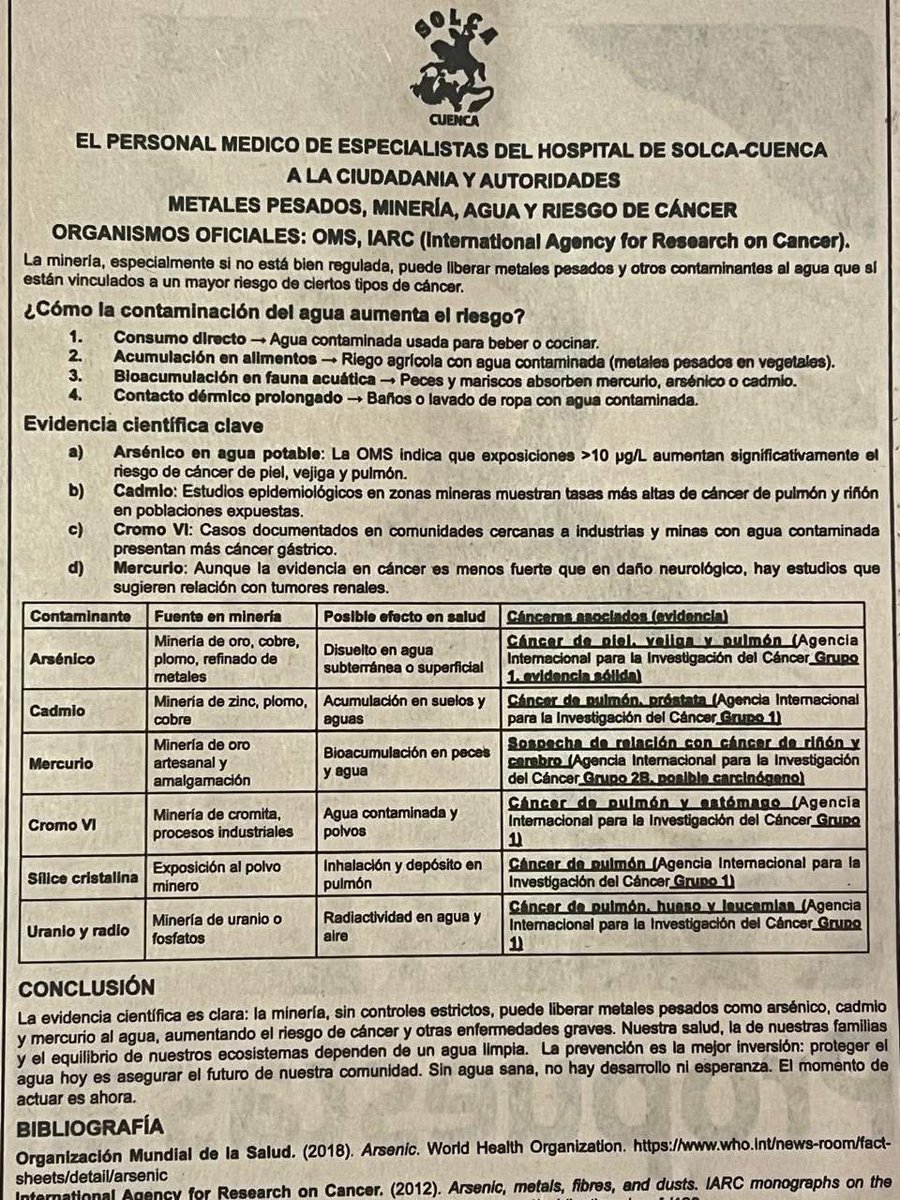 tomebamba's tweet photo. El personal médico especialista del Hospital de SOLCA-Cuenca emitió un pronunciamiento dirigido a la ciudadanía y autoridades en el que advierte sobre los graves riesgos para la salud derivados de la minería y la contaminación del agua con metales pesados como arsénico, cadmio, mercurio, cromo, sílice, uranio y radio.

El comunicado, respaldado por 29 médicos tratantes de la institución, señala que la falta de controles estrictos en la actividad minera puede liberar estos contaminantes al agua, al suelo y al aire, aumentando significativamente la probabilidad de desarrollar diversos tipos de cáncer, como pulmón, piel, vejiga, riñón, hígado, hueso y leucemias.

Según el documento, el agua contaminada representa un riesgo no solo por su consumo directo, sino también por la acumulación de metales en alimentos agrícolas, peces y mariscos, además del contacto dérmico prolongado. “La evidencia científica es clara: la minería, sin controles estrictos, puede liberar metales pesados que incrementan el riesgo de cáncer y otras enfermedades graves”, enfatizan los especialistas.

Entre las evidencias citadas, se menciona que el arsénico en el agua potable, incluso en concentraciones superiores a 10 μg/L, está asociado con cáncer de piel, vejiga y pulmón. El cadmio, acumulado en suelos y aguas, incrementa el riesgo de cáncer de pulmón y próstata, mientras que el mercurio, bioacumulado en peces, tiene efectos neurológicos y renales, además de estar vinculado con cáncer de riñón y cerebro.

Los médicos firmantes concluyen que la protección del agua es esencial para la salud y la vida de las comunidades. “Nuestra salud, la de nuestras familias y el equilibrio de nuestros ecosistemas dependen de un agua limpia. Sin agua limpia no hay futuro ni esperanza”, advierte el manifiesto.

#Cuenca #SOLCA #SaludPública #AguaLimpia #NoALaContaminación #Minería #Cáncer #MedioAmbiente #Azuay #Ecuador #QuimsacochaNoSeToca #MAATE #Quimsacocha