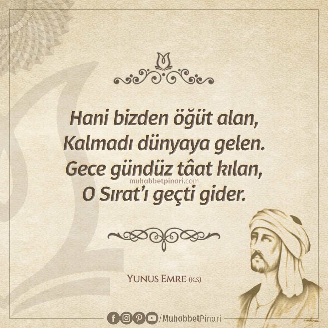 Hani bizden öğüt alan,
Kalmadı dünyaya gelen.
Gece gündüz tâat kılan,
O Sırat’ı geçti gider.

Yunus Emre (k.s)