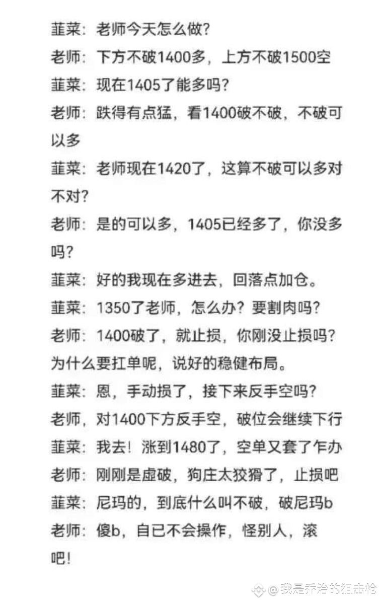 Jiaowobaobao123's tweet photo. 韮菜:老师今天怎么做?
老师:下方不破1400多，上方不破1500空韮菜:现在1405了能多吗?
老师:跌得有点猛，看1400破不破，不破可以多
韮菜:老师现在1420了，这算不破可以多对不对?
老师:是的可以多，1405已经多了，你没多吗?
韮菜:好的我现在多进去，回落点加仓。韮菜:1350了老师，怎么办?要割肉吗?老师:1400破了，就止损，你刚没止损吗?为什么要扛单呢，说好的稳健布局。
韮菜:恩，手动损了，接下来反手空吗?
老师，对1400下方反手空，破位会继续下行韮菜:我去!涨到1480了，空单又套了乍办老师:刚刚是虚破，狗庄太狡猾了，止损吧韮菜;尼玛的，到底什么叫不破，破尼玛b老师:傻b，自已不会操作，怪别人，滚吧!