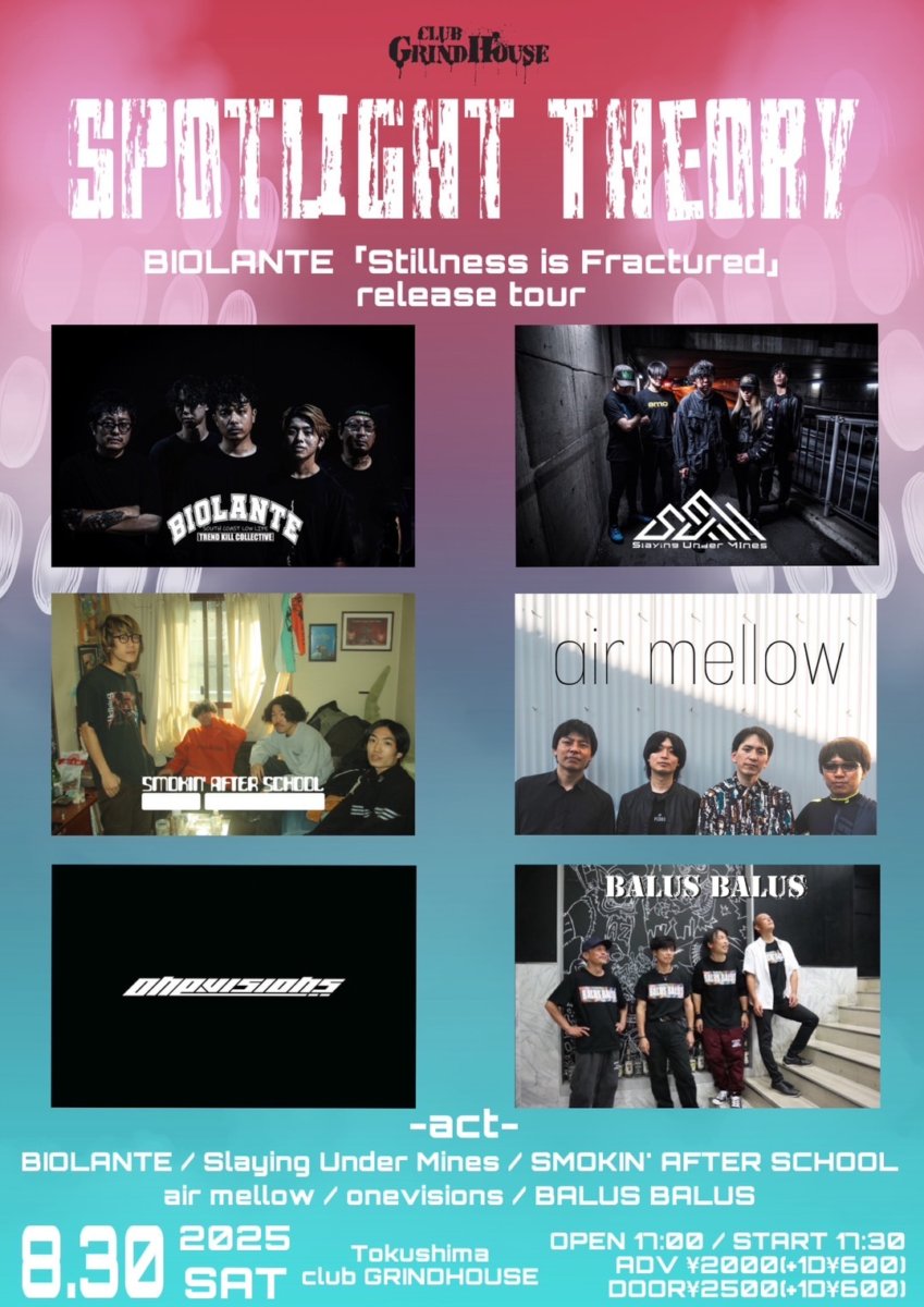 【今週末開催！】
2025.08.30Sat
club GRINDHOUSE 企画 Spotlight Theory BIOLANTE「Stillness is Fractured」release tour

出演
BIOLANTE(高知)  / Slaying Under Mines(香川) / Smokin' After School(京都) / air mellow / onevisions / BALUS BALUS
O17:30 S18:00A¥2,000-D¥2,500-
1D代600円別途