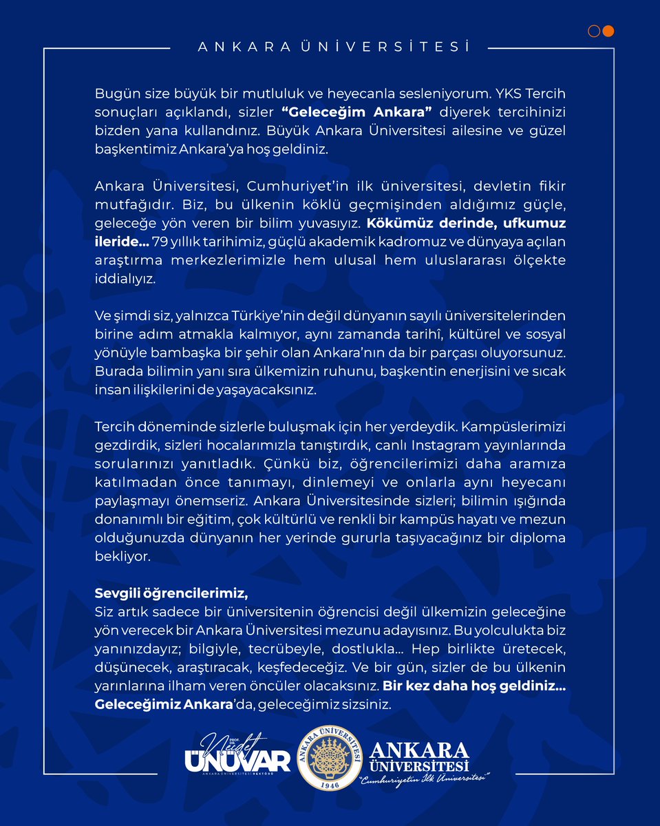 Ankara Üniversitesi Ailesinin En Yeni Üyeleri Sevgili gençler ve bu gençlerin çok şanslı değerli aileleri…. Bugün size büyük bir mutluluk ve heyecanla sesleniyorum. YKS Tercih sonuçları açıklandı, sizler “Geleceğim Ankara” diyerek tercihinizi bizden yana kullandınız. Büyük