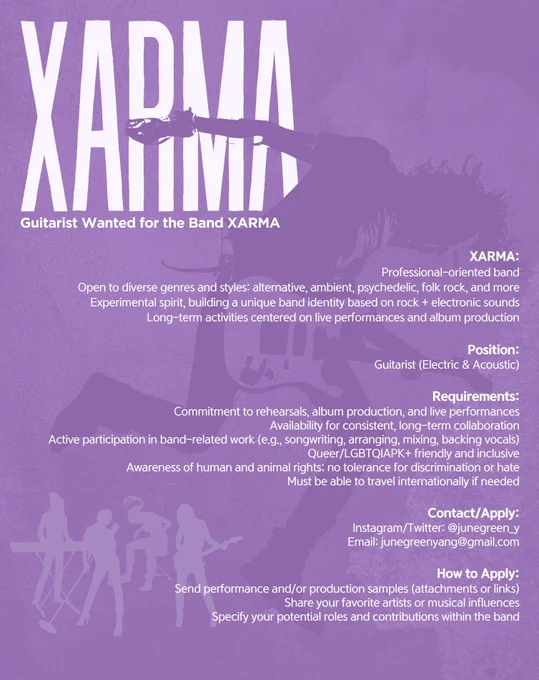 Guitarist Wanted for the Band XARMA
About XARMA
* Professional-oriented band
* Open to diverse genres and styles: alternative, ambient, psychedelic, folk rock, and more
* Experimental spirit, building a unique band identity based on rock + electronic sounds
* Long-term activities centered on live performances and album production
*
Position
Guitarist (Electric & Acoustic)
Requirements
* Commitment to rehearsals, album production, and live performances
* Availability for consistent, long-term collaboration
* Active participation in band-related work (e.g., songwriting, arranging, mixing, backing vocals)
* Queer/LGBTQIAPK+ friendly and inclusive
* Awareness of human and animal rights; no tolerance for discrimination or hate
* Must be able to travel internationally if needed
*
Contact/Apply
Instagram/Twitter: @junegreen_y
Email: junegreenyang@gmail.com