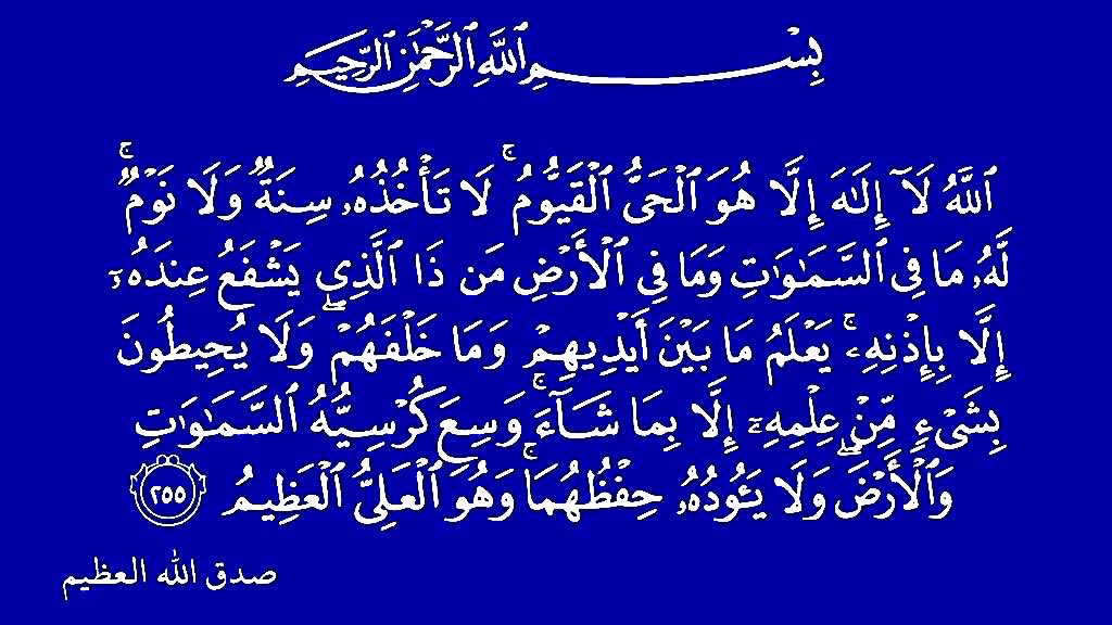 الله لا إلٰه إلا هو الحي القيوم لاتأخُذُه
سِنةٌ ولا نوم له ما في السماوات وما في
الأرض من ذا الذي يشفعُ عِنده إلا بإذنهِ
يعلمُ ما بين أيديهم وما خلفَهُم
ولا يُحيطون بشيءٍ من عِلمه إلا بما
شاء وسع كُرسيُّه السماوات والأرض
ولا يؤدُهُ حفظُهُما وهو العلي العظيم