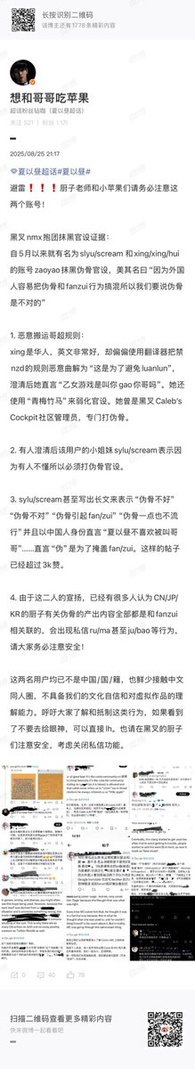 maomaomimi71526's tweet photo. sylu/scream and xing/xinghui have been cancelled on CN xyz community on Weibo for their behaviors of twisting and mistranslating the rules of Weibo Supertopic and the meaning of 伪骨科 as the core concept of xyz’s stories.

The whole CN xyz community/fandom (1.04 million members on Weibo) states that CN xyz mains refuse to erase 伪骨科 as the core concept of xyzmc dynamic. And the management team calls for CN xyz mains and fanartists to be wary of these users when using X.

This post is authorized by the whole management team of XIA Yizhou’s Weibo Supertopic. 

Translation:

“From Xia Yizhou’s Official Weibo Chaohua/Super Topic Mod:

Beware ‼️‼️ To all artists and Little Apples, please be wary of these two accounts!

Collated evidence of clout-chasers on X, who banded together to diminish the official characterisation (of Xia Yizhou):

Since May, users @sylu/scream and @xing/xing/huii have been using their accounts to spread rumours and smear the official characterisation of Pseudo-Orthopedics 伪骨科*. Under the guise of “Because foreigners often conflate pseudo-orthopedics to illegal activities and real incest, we must come out to say that pseduo-orthopedics is wrong.”

1. Maliciously warping and reposting Gege’s Chaohua (SuperTopic) Rules:

Xing is a Chinese person with a good command of English. Yet, she deliberately used a machine translator and twisted the rules prohibiting NZD** as “This is a rule that prohibits Orthopedics.” After this clarification, she even retorted (to another user), “Does playing Otome games mean you have to fuck your brother?” She even used the phrase “childhood sweethearts” (to describe Xia Yizhou’s relationship with us,) in an attempt to weaken the official characterisation. She was once an ex-mod of “Caleb’s Cockpit” community on X, and purposely banned Pseudo-Orthopedics content while she was there.

2. After someone clarified (that this post is misleading), Xing’s good pal sylu/scream came out to say that (they initially made the post) because there exists groups of people who don’t understand Chinese culture, which is why Pseudo-Orthopedics must be corrected.

3. Sylu/scream even wrote a long essay to express viewpoints such as “Pseudo-Orthopedics is bad and wrong” “Pseudo-Orthopedics incites illegal acts,” and “Pseudo-Orthopedics is extremely unpopular.” She even used her identity as a Chinese person to proclaim that “Xia Yizhou dislikes being called Gege”…… Even going as far to claim that the word “伪/Pseudo” is used as a cover-up for the illegal connotations of this trope. This tweet has already garnered 3k likes.

4. Because of these two people’s statements, there are many people who assume that CN/JP/KR’s artists who produce works that depict pseudo-orthopedics relations have links to illegal activities. Some resort to DMing these artists to harass them, and even choose to mass report their posts. Everyone, please be mindful of your own safety on there!

These two people are overseas Chinese and they rarely interact with Chinese fancreation circles. They lack the confidence that we have towards our own culture, and they also do not have the ability to understand our fictional works. 

This post is to raise awareness about such actions being done, and to urge everyone to resist these types of behaviour. If you see these viewpoints online, please pay them no mind and feel free to block these individuals. For the fanartists who are operating on X, please take care of yourselves and consider turning off the DM function.”