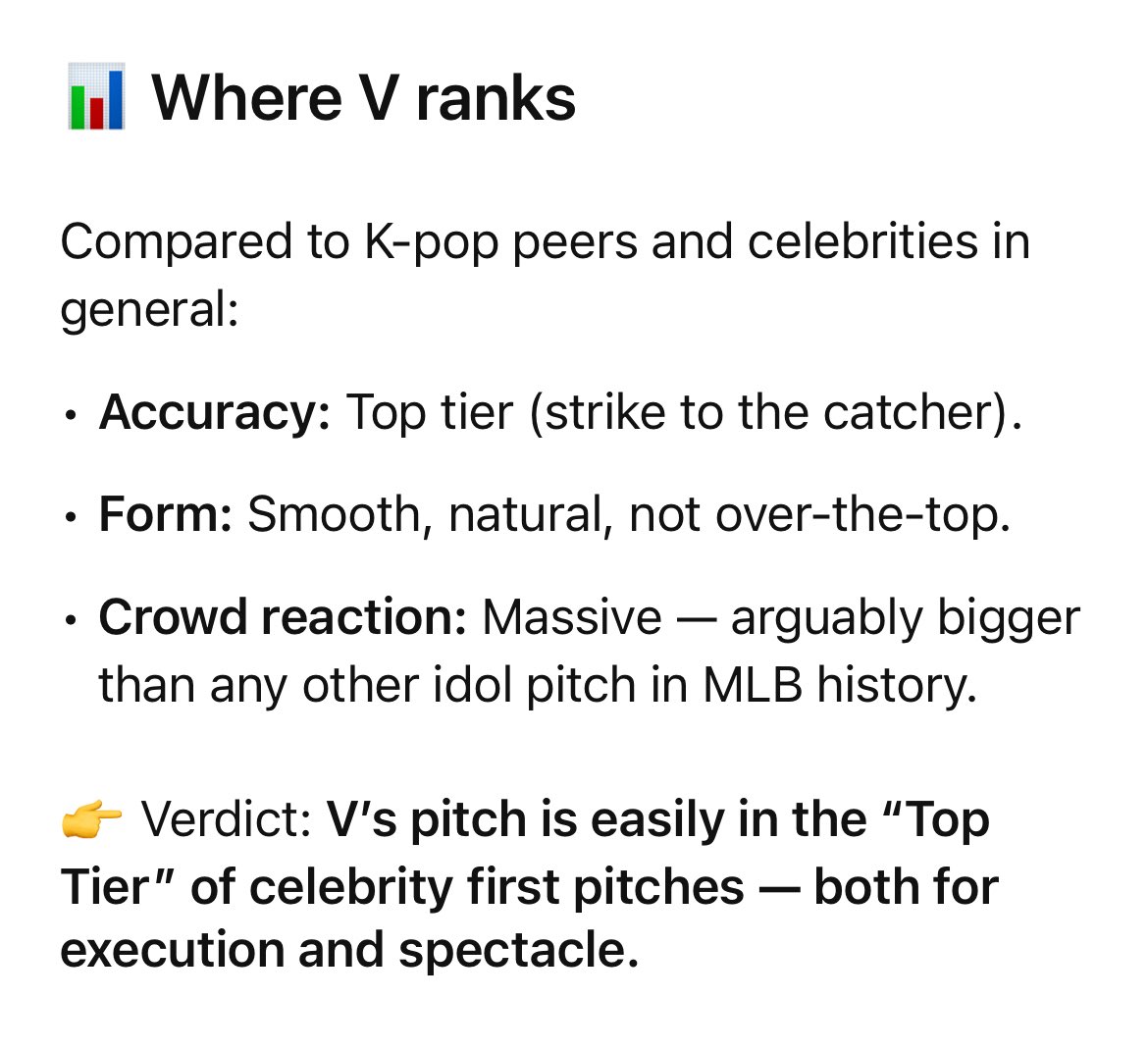 naver_taehyung's tweet photo. Analysis of Taehyung’s first ceremonial pitch (AI assisted)

Highly Accurate
⚾️ Taehyung’s ball went straight into Yamamoto’s glove without bouncing or veering too far off. In MLB ceremonial first pitches, the biggest “fails” are when the ball goes into the dirt, flies way off target, or doesn’t reach the plate. V avoided all of that, his pitch was clean and on line.

⚾ Form & Delivery
He used a left-handed delivery, which already stands out since most pitchers are right-handed. His motion was smooth, no hesitation, and he followed through properly. It didn’t look awkward or overly staged.

⚾️ Commentary Reaction
The announcers immediately said things like “He throws that nasty cambio. Sign him up!” and “Good to see him throw a strike there to Yamamoto.” 
This is sports broadcaster shorthand for “wow, that was way better than expected.”

⚾️ Compared to Typical First Pitches
Many celebrities’ first pitches are more symbolic than accurate, and often get laughed at (bouncing in front of the plate, missing the catcher, etc.).
V’s pitch, by contrast, would be considered a success, straight, accurate, and professional-looking.

So while he wasn’t throwing at full speed like a pro, by ceremonial standards it was a strike and one of the better celebrity first pitches.

ACE V ON THE MOUND 
PITCHER V AT DODGER STADIUM TAEHYUNG TAEHYUNG #VCeremonialFirstPitch #TaehyungxMLB