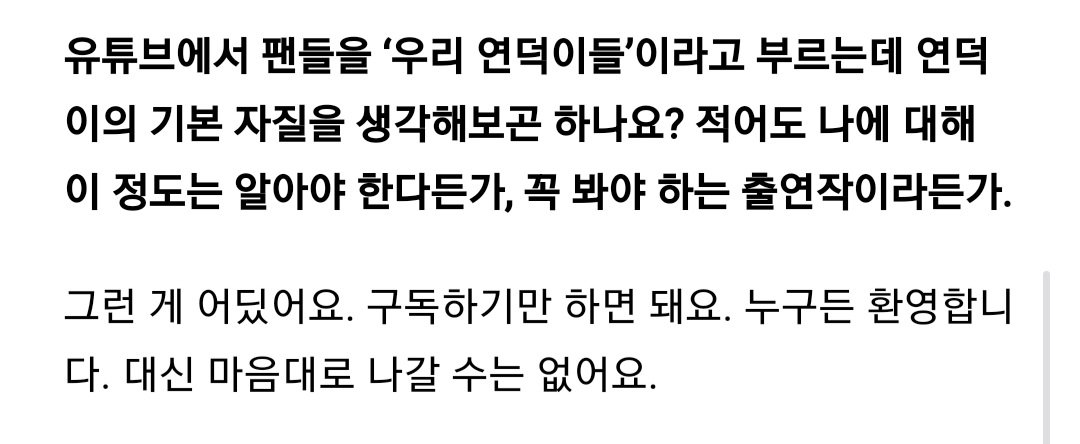 유튜브에서 팬들을 '우리 연덕이들'이라고 부르는데 연덕이의 기본 자질을 생각해보곤 하나요? 적어도 나에 대해 이정도는 알아야 한다든가, 꼭 봐야 하는 출연작이라든가.
ㅡ 그런게 어딨어요. 구독하기만 하면 돼요. 누구든 환영합니다. 대신 마음대로 나갈 수는 없어요.