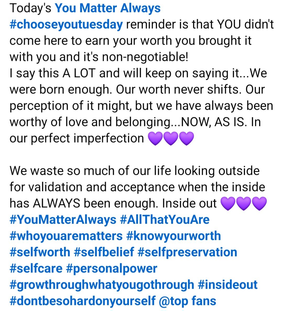 Today's You Matter Always  #chooseyoutuesday reminder is that YOU didn't come here to earn your worth you brought it with you &amp; it's non-negotiable! 
We waste so much of our life looking outside for validation &amp; acceptance when the inside has ALWAYS been enough. Inside out 💜💜💜