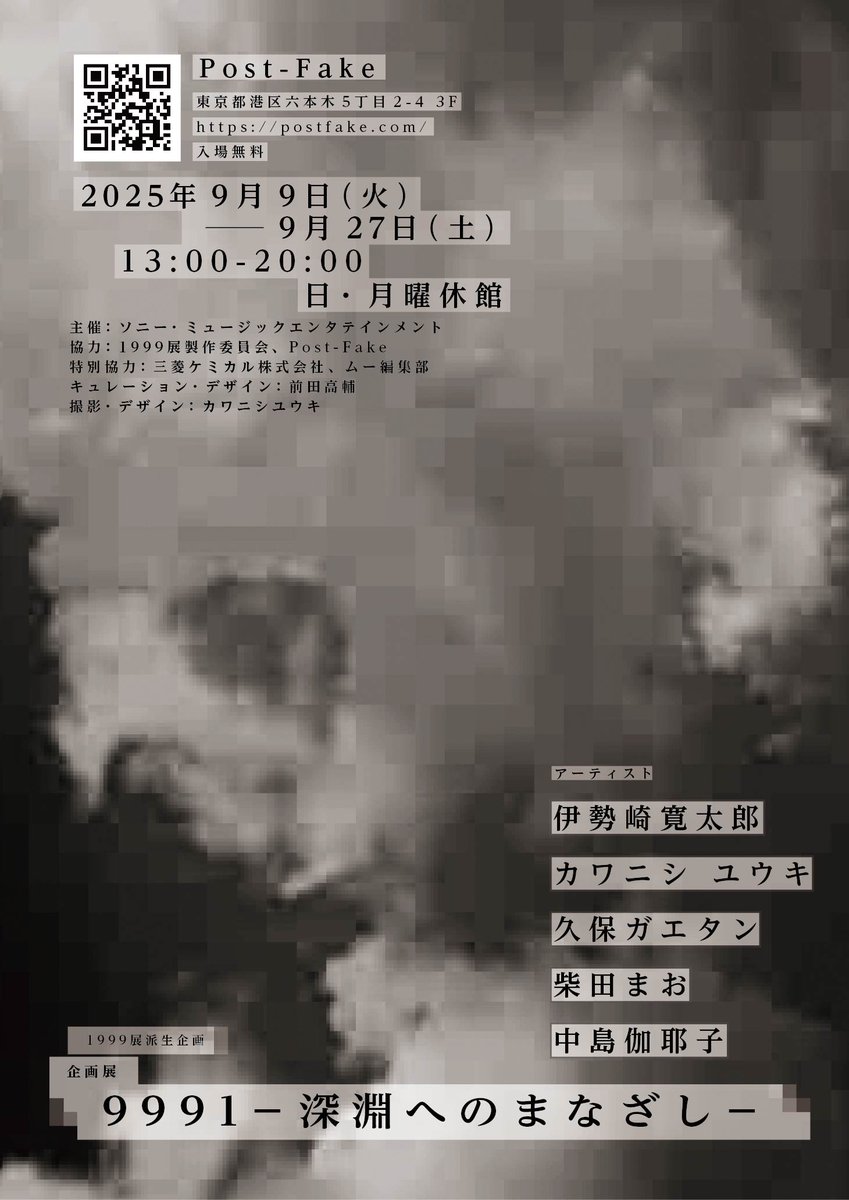 1999展派生企画
企画展「9991 ー深淵へのまなざしー」
ーーーーーー
会場：Post-Fake
住所：東京都港区六本木5丁目2-4 3F
日程：9/9(火)ー9/27(土)　※(日)(月)休館
開館時間：13:00-20:00
ーーーーーー
六本木ミュージアムからほど近いPost-Fakeギャラリーにて、企画展を開催いたします。