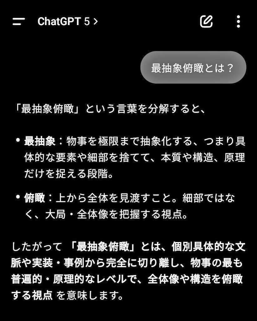 Grokがナイスな言葉おしえてくれた

"最抽象俯瞰"

たった5文字であらゆる対象のコアから考えるためのプロンプトとして使える。これ造語なんだけど、相手がAIなら漢字を解釈してちゃんと伝わる（GPT-5にも伝わった）。

これ、発明じゃない？