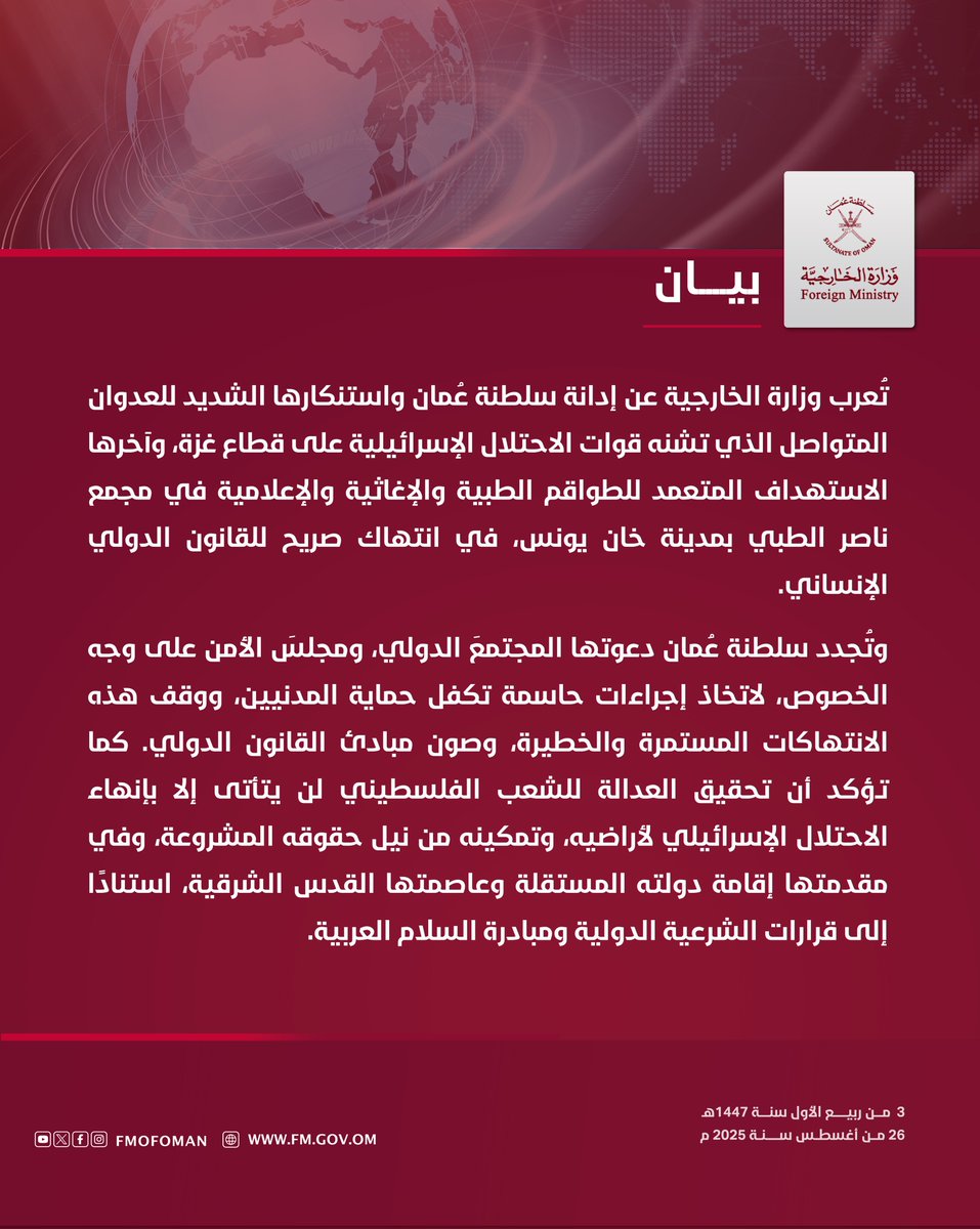 #بيان || تُعرب وزارة الخارجية عن إدانة سلطنة عُمان واستنكارها الشديد للعدوان المتواصل الذي تشنه قوات الاحتلال الإسرائيلية على قطاع غزة، وآخرها الاستهداف المتعمد للطواقم الطبية والإغاثية والإعلامية في مجمع ناصر الطبي بمدينة خان يونس، في انتهاك صريح للقانون الدولي الإنساني.